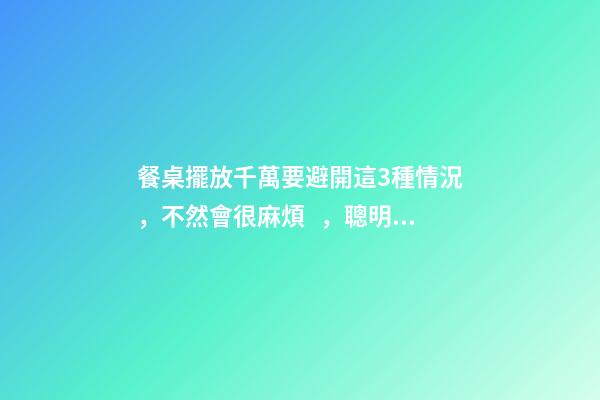 餐桌擺放千萬要避開這3種情況，不然會很麻煩，聰明人都看懂了